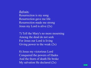 Refrain:
Resurrection is my song
Resurrection gave me life
Resurrection made me strong
Jesus my Lord is alive (2x)

7) Tell the Mary's no more mourning
Among the dead do not seek
For Jesus our Lord is living
Giving power to the weak (2x)

8) Jesus my victorious Lord
Conquered the powers of Hades
And the thorn of death He broke
My salvation He declared (2x)
 
