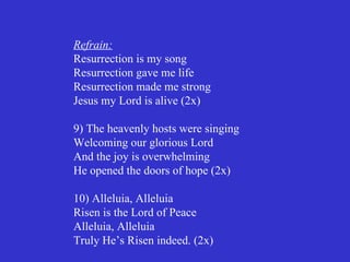 Refrain:
Resurrection is my song
Resurrection gave me life
Resurrection made me strong
Jesus my Lord is alive (2x)

9) The heavenly hosts were singing
Welcoming our glorious Lord
And the joy is overwhelming
He opened the doors of hope (2x)

10) Alleluia, Alleluia
Risen is the Lord of Peace
Alleluia, Alleluia
Truly He’s Risen indeed. (2x)
 
