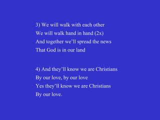 3) We will walk with each other
We will walk hand in hand (2x)
And together we’ll spread the news
That God is in our land


4) And they’ll know we are Christians
By our love, by our love
Yes they’ll know we are Christians
By our love.
 