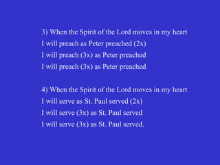 3) When the Spirit of the Lord moves in my heart
I will preach as Peter preached (2x)
I will preach (3x) as Peter preached
I will preach (3x) as Peter preached


4) When the Spirit of the Lord moves in my heart
I will serve as St. Paul served (2x)
I will serve (3x) as St. Paul served
I will serve (3x) as St. Paul served.
 