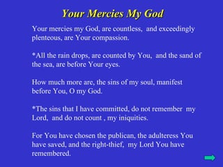 Your Mercies My God
Your mercies my God, are countless, and exceedingly
plenteous, are Your compassion.

*All the rain drops, are counted by You, and the sand of
the sea, are before Your eyes.

How much more are, the sins of my soul, manifest
before You, O my God.

*The sins that I have committed, do not remember my
Lord, and do not count , my iniquities.

For You have chosen the publican, the adulteress You
have saved, and the right-thief, my Lord You have
remembered.
 