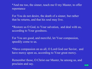 *And me too, the sinner, teach me O my Master, to offer
repentance

For You do not desire, the death of a sinner, but rather
that he returns, and that his soul may live.

*Restore us O God, to Your salvation, and deal with us,
according to Your goodness.

For You are good, and merciful, let Your compassion,
speedily come to us.

*Have compassion on us all, O Lord God our Savior, and
have mercy upon us, according to Your great mercy.

Remember those, O Christ our Master, be among us, and
proclaim and say.
 