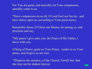 For You are good, and merciful, let Your compassion,
speedily come to us.

*Have compassion on us all, O Lord God our Savior, and
have mercy upon us, according to Your great mercy.

Remember those, O Christ our Master, be among us, and
proclaim and say.

*My peace I give unto you, the Peace of My Father, I
leave with you.

O King of Peace, grant us Your Peace, render to us Your
peace, and forgive us our sins.

 *Disperse the enemies, of the Church, Fortify her, that
she may not be shaken forever.
 