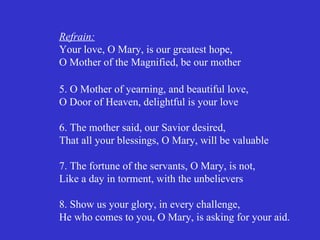 Refrain:
Your love, O Mary, is our greatest hope,
O Mother of the Magnified, be our mother

5. O Mother of yearning, and beautiful love,
O Door of Heaven, delightful is your love

6. The mother said, our Savior desired,
That all your blessings, O Mary, will be valuable

7. The fortune of the servants, O Mary, is not,
Like a day in torment, with the unbelievers

8. Show us your glory, in every challenge,
He who comes to you, O Mary, is asking for your aid.
 