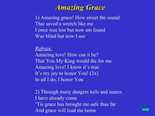 Amazing Grace
1) Amazing grace! How sweet the sound
That saved a wretch like me
I once was lost but now am found
Was blind but now I see

Refrain:
Amazing love! How can it be?
That You My King would die for me
Amazing love! I know it’s true
It’s my joy to honor You! (2x)
In all I do, I honor You

2) Through many dangers toils and snares
I have already come
‘Tis grace has brought me safe thus far
And grace will lead me home
 