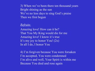 3) When we’ve been there ten thousand years
Bright shining as the sun
We’ve no less days to sing God’s praise
Then we first begun

Refrain:
Amazing love! How can it be?
That You My King would die for me
Amazing love! I know it’s true
It’s my joy to honor You! (2x)
In all I do, I honor You

4) I’m forgiven because You were forsaken
I’m accepted, You were condemned
I’m alive and well, Your Spirit is within me
Because You died and rose again
 