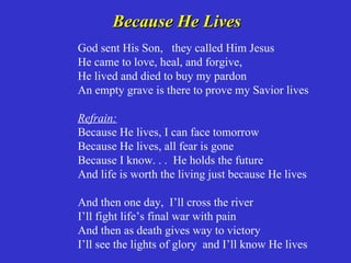Because He Lives
God sent His Son, they called Him Jesus
He came to love, heal, and forgive,
He lived and died to buy my pardon
An empty grave is there to prove my Savior lives

Refrain:
Because He lives, I can face tomorrow
Because He lives, all fear is gone
Because I know. . . He holds the future
And life is worth the living just because He lives

And then one day, I’ll cross the river
I’ll fight life’s final war with pain
And then as death gives way to victory
I’ll see the lights of glory and I’ll know He lives
 