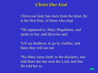Christ Our God

Christ our God, has risen from the dead, He
is the first fruit, of those who slept

*He appeared to, Mary Magdalene, and
spoke to her, and likewise said

Tell my brethren, to go to, Galilee, and
there they will see me

*So Mary came forth, to the disciples, and
told them she has seen the Lord, and that
He told her so
 