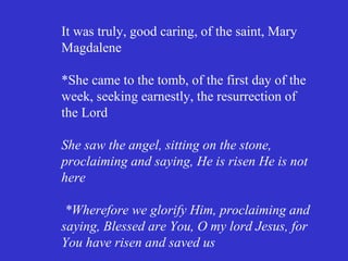 It was truly, good caring, of the saint, Mary
Magdalene

*She came to the tomb, of the first day of the
week, seeking earnestly, the resurrection of
the Lord

She saw the angel, sitting on the stone,
proclaiming and saying, He is risen He is not
here

 *Wherefore we glorify Him, proclaiming and
saying, Blessed are You, O my lord Jesus, for
You have risen and saved us
 