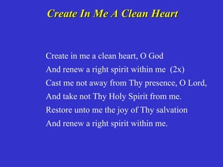 Create In Me A Clean Heart


Create in me a clean heart, O God
And renew a right spirit within me (2x)
Cast me not away from Thy presence, O Lord,
And take not Thy Holy Spirit from me.
Restore unto me the joy of Thy salvation
And renew a right spirit within me.
 