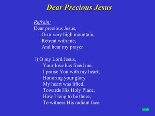 Dear Precious Jesus
Refrain:
Dear precious Jesus,
   On a very high mountain,
   Retreat with me,
   And hear my prayer

1) O my Lord Jesus,
    Your love has freed me,
    I praise You with my heart,
    Honoring your glory
    My heart was lifted,
    Towards His Holy Place,
    How I long to be there,
    To witness His radiant face
 