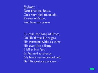 Refrain:
Dear precious Jesus,
On a very high mountain,
Retreat with me,
And hear my prayer


2) Jesus, the King of Peace,
On His throne He reigns,
His garments white as snow,
His eyes like a flame
I fell at His feet,
In fear and reverence,
My heart was overwhelmed,
By His glorious presence
 