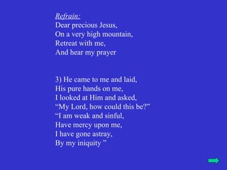 Refrain:
Dear precious Jesus,
On a very high mountain,
Retreat with me,
And hear my prayer


3) He came to me and laid,
His pure hands on me,
I looked at Him and asked,
“My Lord, how could this be?”
“I am weak and sinful,
Have mercy upon me,
I have gone astray,
By my iniquity ”
 