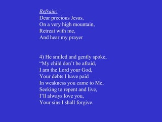 Refrain:
Dear precious Jesus,
On a very high mountain,
Retreat with me,
And hear my prayer


4) He smiled and gently spoke,
“My child don’t be afraid,
I am the Lord your God,
Your debts I have paid
In weakness you came to Me,
Seeking to repent and live,
I’ll always love you,
Your sins I shall forgive.
 