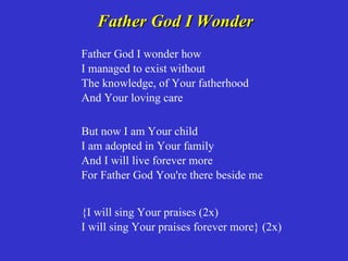 Father God I Wonder
Father God I wonder how
I managed to exist without
The knowledge, of Your fatherhood
And Your loving care

But now I am Your child
I am adopted in Your family
And I will live forever more
For Father God You're there beside me


{I will sing Your praises (2x)
I will sing Your praises forever more} (2x)
 