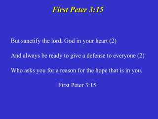 First Peter 3:15


But sanctify the lord, God in your heart (2)

And always be ready to give a defense to everyone (2)

Who asks you for a reason for the hope that is in you.

                   First Peter 3:15
 