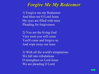 Forgive Me My Redeemer
1) Forgive me my Redeemer
And bless me O Lord Jesus
My eyes are filled with tears
Pleading for forgiveness

2) You are the living God
Very soon you will come
You'll come and forgive us
And wipe away our tears

3) With all the world's temptations
We fall into tribulations
O strengthen us Lord Jesus
We are pleading O Lord
 