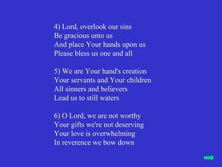 4) Lord, overlook our sins
Be gracious unto us
And place Your hands upon us
Please bless us one and all

5) We are Your hand's creation
Your servants and Your children
All sinners and believers
Lead us to still waters

6) O Lord, we are not worthy
Your gifts we're not deserving
Your love is overwhelming
In reverence we bow down
 