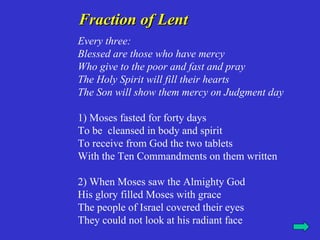 Fraction of Lent
Every three:
Blessed are those who have mercy
Who give to the poor and fast and pray
The Holy Spirit will fill their hearts
The Son will show them mercy on Judgment day

1) Moses fasted for forty days
To be cleansed in body and spirit
To receive from God the two tablets
With the Ten Commandments on them written

2) When Moses saw the Almighty God
His glory filled Moses with grace
The people of Israel covered their eyes
They could not look at his radiant face
 