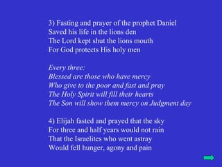 3) Fasting and prayer of the prophet Daniel
Saved his life in the lions den
The Lord kept shut the lions mouth
For God protects His holy men

Every three:
Blessed are those who have mercy
Who give to the poor and fast and pray
The Holy Spirit will fill their hearts
The Son will show them mercy on Judgment day

4) Elijah fasted and prayed that the sky
For three and half years would not rain
That the Israelites who went astray
Would fell hunger, agony and pain
 