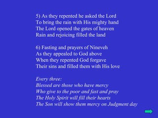 5) As they repented he asked the Lord
To bring the rain with His mighty hand
The Lord opened the gates of heaven
Rain and rejoicing filled the land

6) Fasting and prayers of Nineveh
As they appealed to God above
When they repented God forgave
Their sins and filled them with His love

Every three:
Blessed are those who have mercy
Who give to the poor and fast and pray
The Holy Spirit will fill their hearts
The Son will show them mercy on Judgment day
 