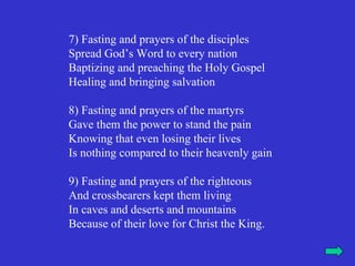 7) Fasting and prayers of the disciples
Spread God’s Word to every nation
Baptizing and preaching the Holy Gospel
Healing and bringing salvation

8) Fasting and prayers of the martyrs
Gave them the power to stand the pain
Knowing that even losing their lives
Is nothing compared to their heavenly gain

9) Fasting and prayers of the righteous
And crossbearers kept them living
In caves and deserts and mountains
Because of their love for Christ the King.
 