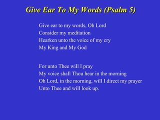 Give Ear To My Words (Psalm 5)
   Give ear to my words, Oh Lord
   Consider my meditation
   Hearken unto the voice of my cry
   My King and My God


   For unto Thee will I pray
   My voice shall Thou hear in the morning
   Oh Lord, in the morning, will I direct my prayer
   Unto Thee and will look up.
 