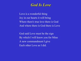 God Is Love

Love is a wonderful thing
Joy in our hearts it will bring
Where there's true love there is God
And where there is God there is Love

God said Love must be the sign
By which I will know you for Mine
A new commandment I give
Each other Love as I did.
 