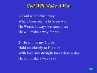 God Will Make A Way
1) God will make a way
Where there seems to be no way
He Works in ways we cannot see
He will make a way for me

2) He will be my Guide
Hold me closely to His side
With love and strength for each new day
He will make a way (2x)
 