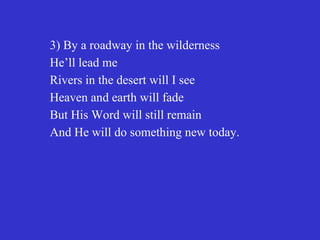 3) By a roadway in the wilderness
He’ll lead me
Rivers in the desert will I see
Heaven and earth will fade
But His Word will still remain
And He will do something new today.
 