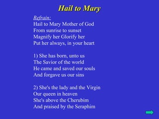 Hail to Mary
Refrain:
Hail to Mary Mother of God
From sunrise to sunset
Magnify her Glorify her
Put her always, in your heart

1) She has born, unto us
The Savior of the world
He came and saved our souls
And forgave us our sins

2) She's the lady and the Virgin
Our queen in heaven
She's above the Cherubim
And praised by the Seraphim
 