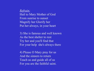Refrain:
Hail to Mary Mother of God
From sunrise to sunset
Magnify her Glorify her
Put her always, in your heart

3) She is famous and well known
As the best shelter to rest
Try her and you'll find that
For your help she's always there

4) Please O Mary pray for us
And the sinners to return
Teach us and guide all of us
For you are the faithful saint.
 