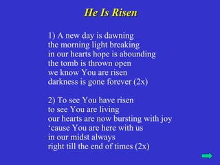 He Is Risen

1) A new day is dawning
the morning light breaking
in our hearts hope is abounding
the tomb is thrown open
we know You are risen
darkness is gone forever (2x)

2) To see You have risen
to see You are living
our hearts are now bursting with joy
‘cause You are here with us
in our midst always
right till the end of times (2x)
 