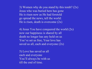 3) Women why do you stand by this tomb? (2x)
Jesus who was buried here has gone
He is risen now as He had foretold
go spread the news, tell the world:
He is risen, death is overcome (2x)

4) Jesus You have conquered the world (2x)
now our happiness is shared by all
death no longer has any hold on us
You’ve set us free, Your love has
saved us all, each and everyone (2x)

5) Love has saved us all
each and everyone
You’ll always be with us
till the end of time.
 