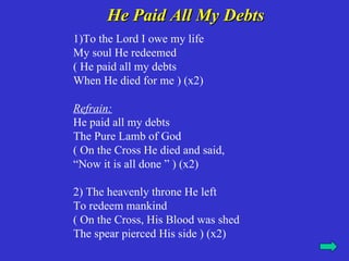 He Paid All My Debts
1)To the Lord I owe my life
My soul He redeemed
( He paid all my debts
When He died for me ) (x2)

Refrain:
He paid all my debts
The Pure Lamb of God
( On the Cross He died and said,
“Now it is all done ” ) (x2)

2) The heavenly throne He left
To redeem mankind
( On the Cross, His Blood was shed
The spear pierced His side ) (x2)
 