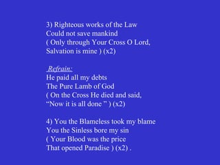 3) Righteous works of the Law
Could not save mankind
( Only through Your Cross O Lord,
Salvation is mine ) (x2)

 Refrain:
He paid all my debts
The Pure Lamb of God
( On the Cross He died and said,
“Now it is all done ” ) (x2)

4) You the Blameless took my blame
You the Sinless bore my sin
( Your Blood was the price
That opened Paradise ) (x2) .
 