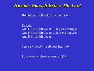 Humble Yourself Before The Lord
   Humble yourself before the Lord (3x)


   Refrain:
   And He shall lift you up ... higher and higher
   And He shall lift you up ... into the Heavens
   And He shall lift you up.


   Serve the Lord with all your heart (3x)


   Love your neighbor as yourself (3x)
 