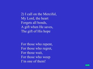 2) I call on the Merciful,
My Lord, the heart
Forgets all bonds,
A gift when He saves,
The gift of His hope


For those who repent,
For those who regret,
For those wait,
For those who weep
I’m one of them!
 