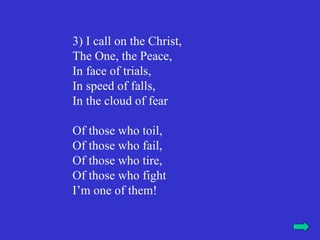 3) I call on the Christ,
The One, the Peace,
In face of trials,
In speed of falls,
In the cloud of fear

Of those who toil,
Of those who fail,
Of those who tire,
Of those who fight
I’m one of them!
 