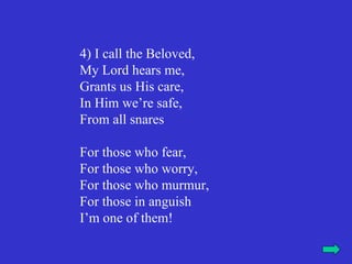 4) I call the Beloved,
My Lord hears me,
Grants us His care,
In Him we’re safe,
From all snares

For those who fear,
For those who worry,
For those who murmur,
For those in anguish
I’m one of them!
 