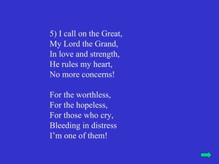 5) I call on the Great,
My Lord the Grand,
In love and strength,
He rules my heart,
No more concerns!

For the worthless,
For the hopeless,
For those who cry,
Bleeding in distress
I’m one of them!
 