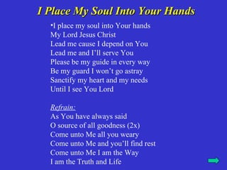 I Place My Soul Into Your Hands
  •I place my soul into Your hands
  My Lord Jesus Christ
  Lead me cause I depend on You
  Lead me and I’ll serve You
  Please be my guide in every way
  Be my guard I won’t go astray
  Sanctify my heart and my needs
  Until I see You Lord

  Refrain:
  As You have always said
  O source of all goodness (2x)
  Come unto Me all you weary
  Come unto Me and you’ll find rest
  Come unto Me I am the Way
  I am the Truth and Life
 