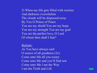 2) When my life gets filled with worries
And darkness overwhelms
The clouds will be dispersed away
By You O Prince of Peace
You are my shield You are my hope
You are my strength You are my goal
You are the perfect love, O Lord
Of whom then shall I fear?

Refrain:
As You have always said
O source of all goodness (2x)
Come unto Me all you weary
Come unto Me and you’ll find rest
Come unto Me I am the Way
I am the Truth and Life
 
