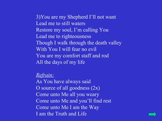 3)You are my Shepherd I’ll not want
Lead me to still waters
Restore my soul, I’m calling You
Lead me to righteousness
Though I walk through the death valley
With You I will fear no evil
You are my comfort staff and rod
All the days of my life

Refrain:
As You have always said
O source of all goodness (2x)
Come unto Me all you weary
Come unto Me and you’ll find rest
Come unto Me I am the Way
I am the Truth and Life
 