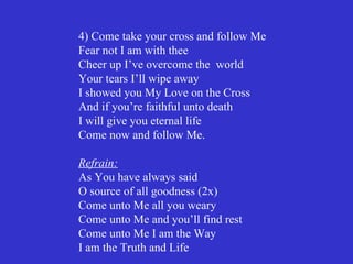 4) Come take your cross and follow Me
Fear not I am with thee
Cheer up I’ve overcome the world
Your tears I’ll wipe away
I showed you My Love on the Cross
And if you’re faithful unto death
I will give you eternal life
Come now and follow Me.

Refrain:
As You have always said
O source of all goodness (2x)
Come unto Me all you weary
Come unto Me and you’ll find rest
Come unto Me I am the Way
I am the Truth and Life
 