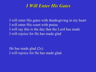 I Will Enter His Gates

I will enter His gates with thanksgiving in my heart
I will enter His court with praise
I will say this is the day that the Lord has made
I will rejoice for He has made glad


He has made glad (2x)
I will rejoice for He has made glad.
 