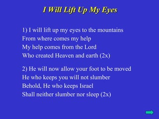 I Will Lift Up My Eyes

1) I will lift up my eyes to the mountains
From where comes my help
My help comes from the Lord
Who created Heaven and earth (2x)

2) He will now allow your foot to be moved
He who keeps you will not slumber
Behold, He who keeps Israel
Shall neither slumber nor sleep (2x)
 