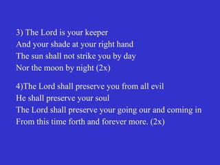 3) The Lord is your keeper
And your shade at your right hand
The sun shall not strike you by day
Nor the moon by night (2x)

4)The Lord shall preserve you from all evil
He shall preserve your soul
The Lord shall preserve your going our and coming in
From this time forth and forever more. (2x)
 
