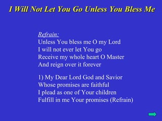 I Will Not Let You Go Unless You Bless Me


        Refrain:
        Unless You bless me O my Lord
        I will not ever let You go
        Receive my whole heart O Master
        And reign over it forever

        1) My Dear Lord God and Savior
        Whose promises are faithful
        I plead as one of Your children
        Fulfill in me Your promises (Refrain)
 