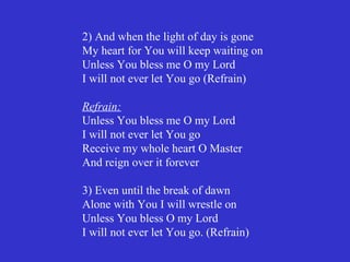 2) And when the light of day is gone
My heart for You will keep waiting on
Unless You bless me O my Lord
I will not ever let You go (Refrain)

Refrain:
Unless You bless me O my Lord
I will not ever let You go
Receive my whole heart O Master
And reign over it forever

3) Even until the break of dawn
Alone with You I will wrestle on
Unless You bless O my Lord
I will not ever let You go. (Refrain)
 
